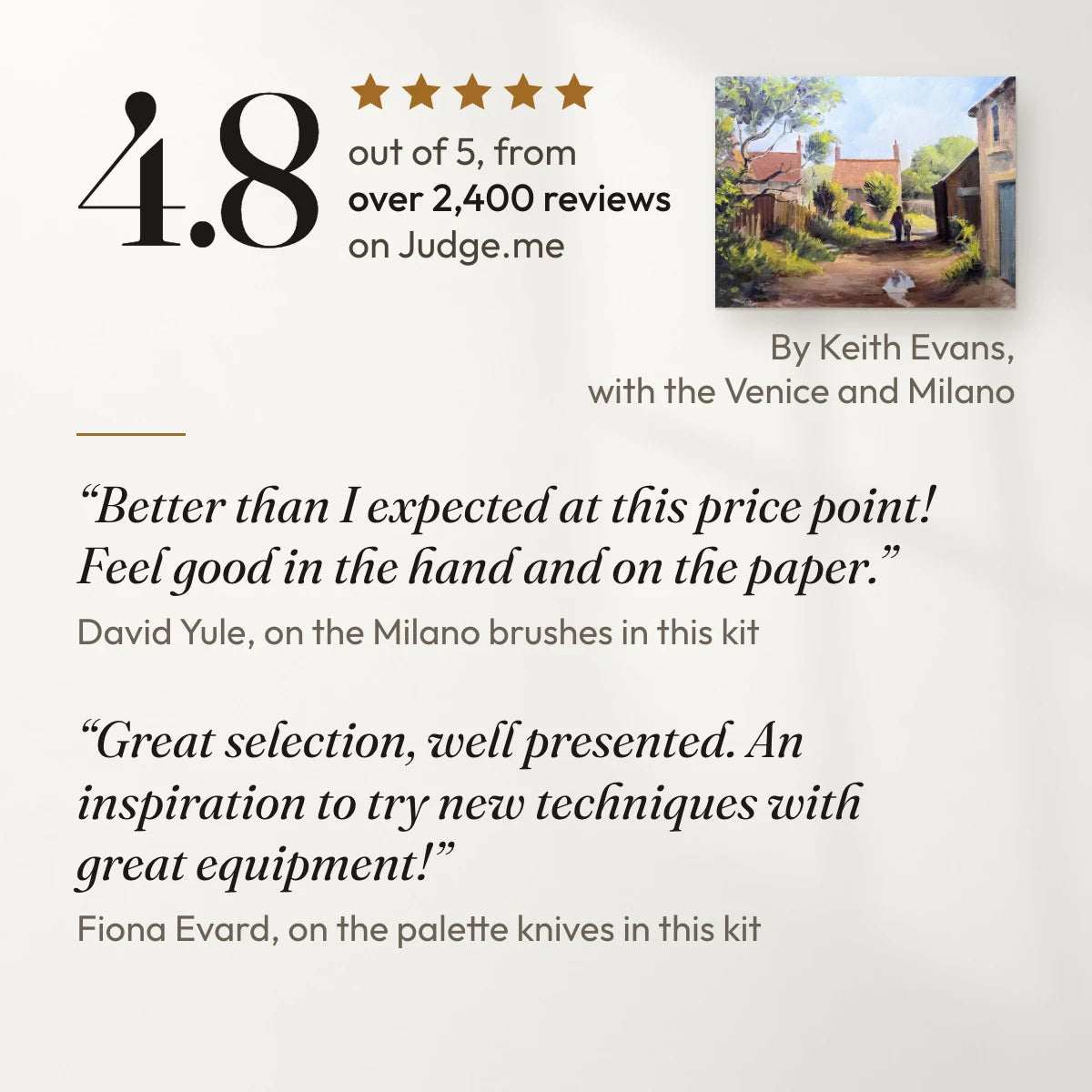 4.8 out of 5 from over 2,400 reviews on Judge.me. “Better than I expected at this price point! Feel good in the hand and on the paper.” David Yule, on the Milano brushes in this kit. “Great selection, well presented. An inspiration to try new techniques with great equipment!” Fiona Evard, on the palette knives in this kit. With a painting by Keith Evans, a customer, made with the Venice and Milano.