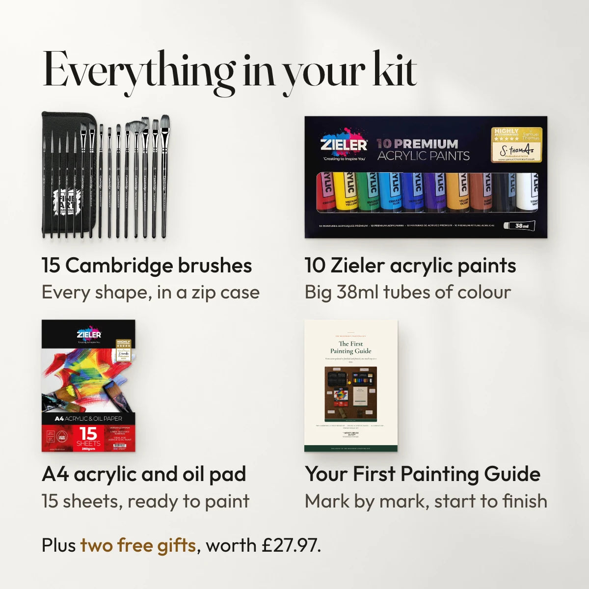 Everything in your kit: 15 Cambridge brushes, every shape, in a zip case; 10 Zieler acrylic paints, big 38ml tubes of colour; A4 acrylic and oil pad, 15 sheets, ready to paint; Your First Painting Guide, mark by mark, start to finish. Plus two free gifts, worth £27.97.