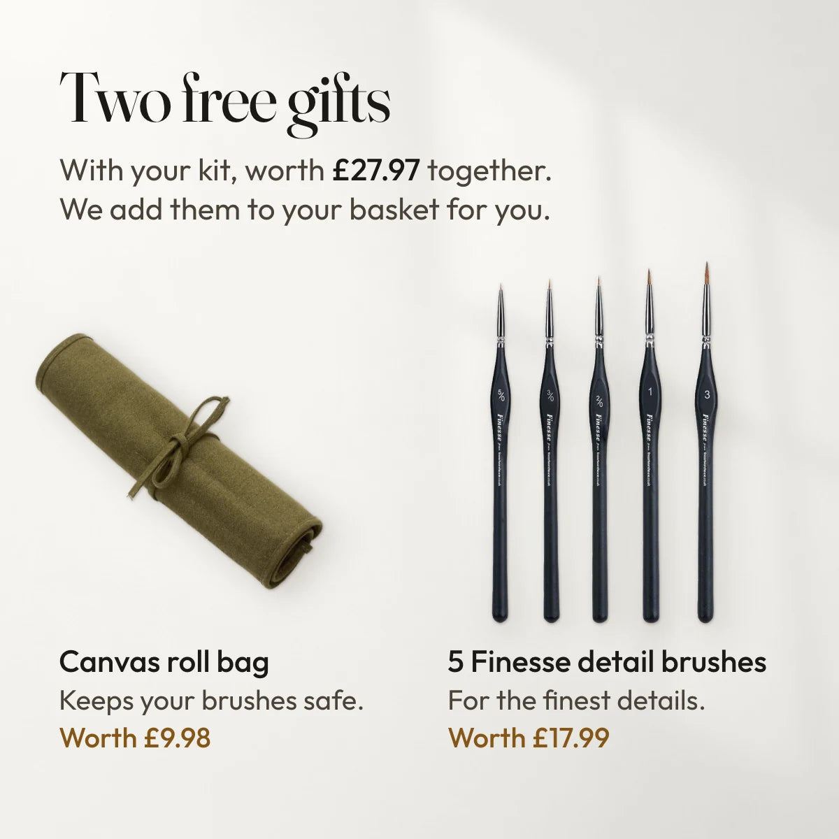 Two free gifts with your kit, worth £27.97 together, added to your basket for you: a canvas roll bag that keeps your brushes safe, worth £9.98, and 5 Finesse detail brushes for the finest details, worth £17.99.