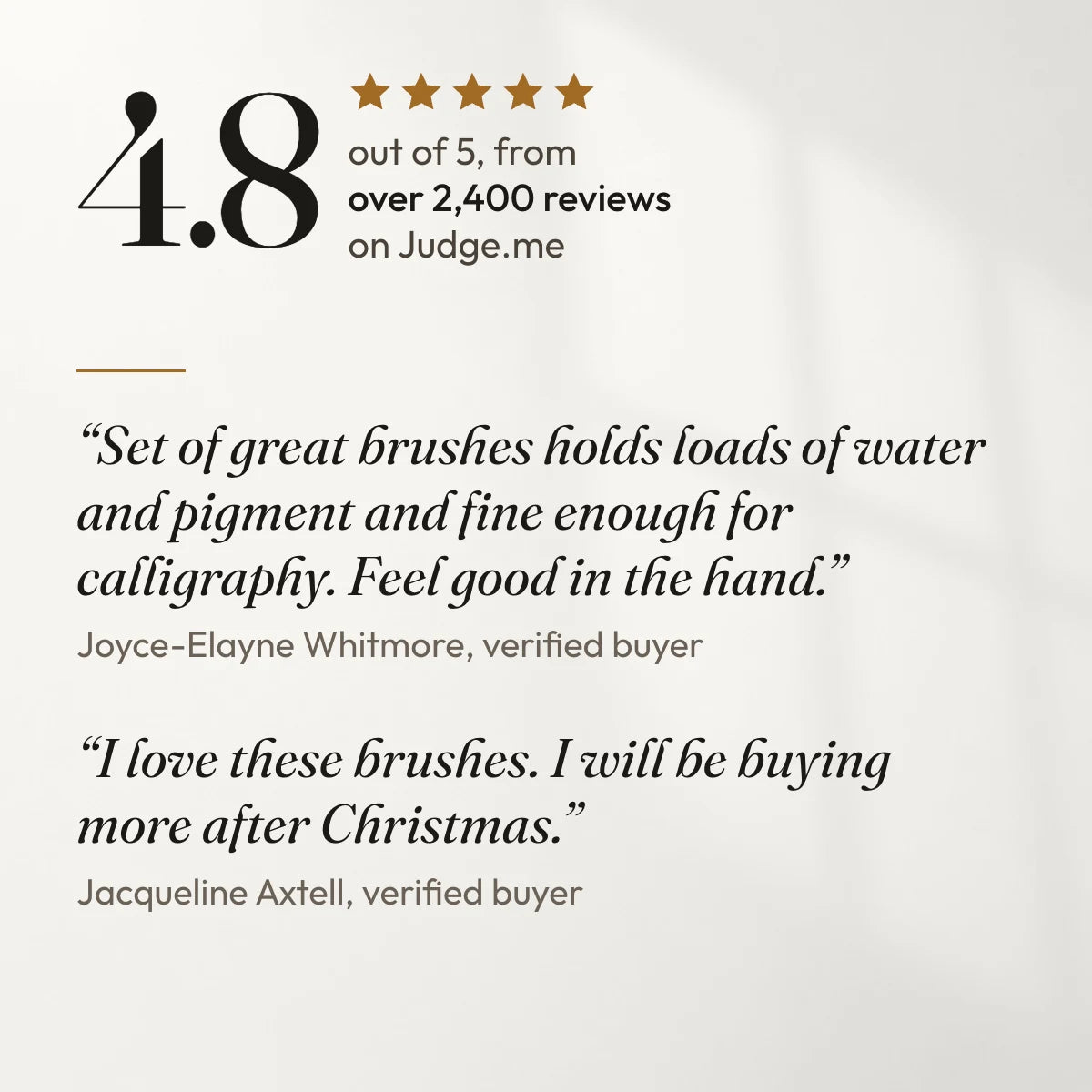 4.8 out of 5 from over 2,400 reviews on Judge.me. “Set of great brushes holds loads of water and pigment and fine enough for calligraphy. Feel good in the hand.” Joyce-Elayne Whitmore, verified buyer. “I love these brushes. I will be buying more after Christmas.” Jacqueline Axtell, verified buyer.
