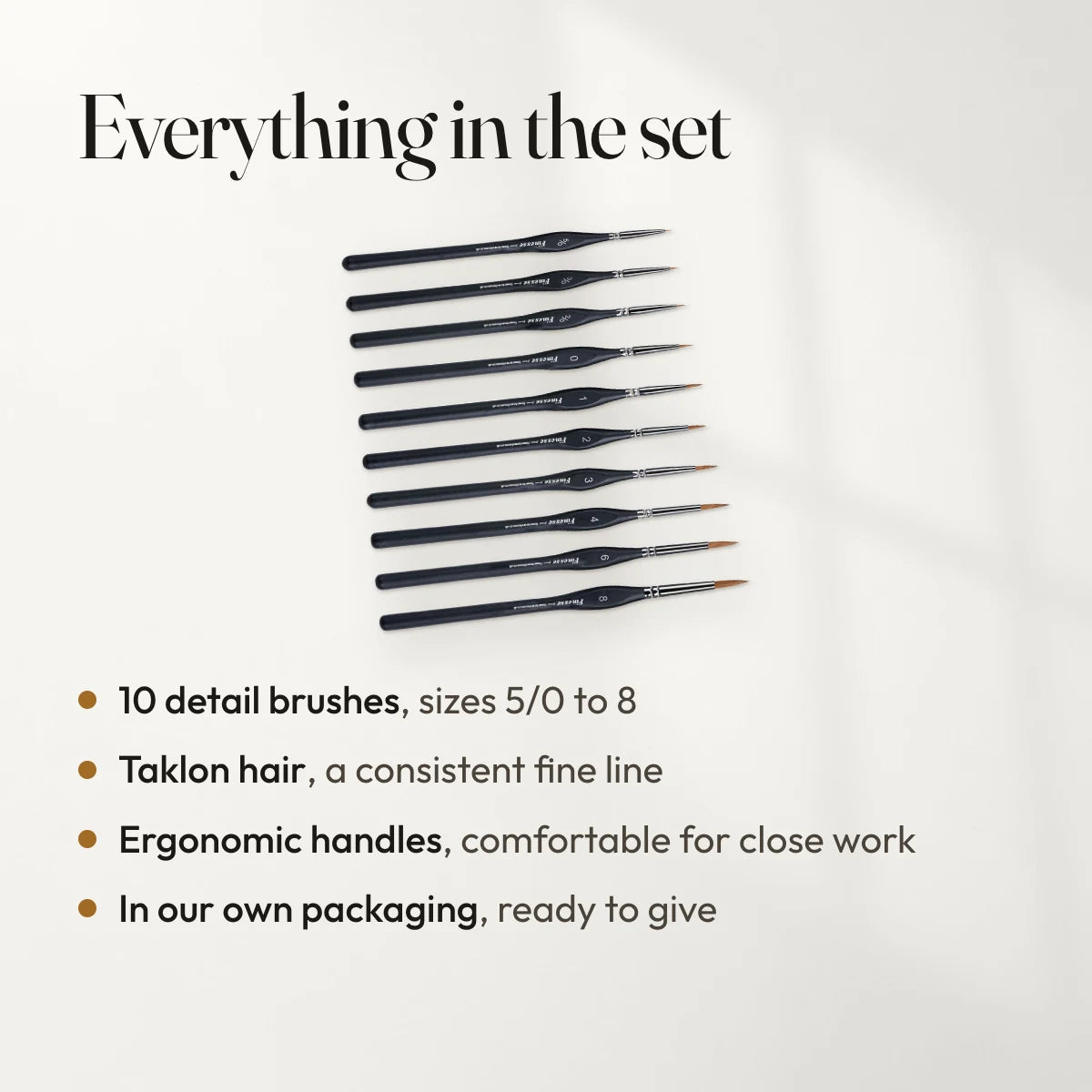 Everything in the set: 10 detail brushes, sizes 5/0 to 8; Taklon hair, a consistent fine line; Ergonomic handles, comfortable for close work; In our own packaging, ready to give.