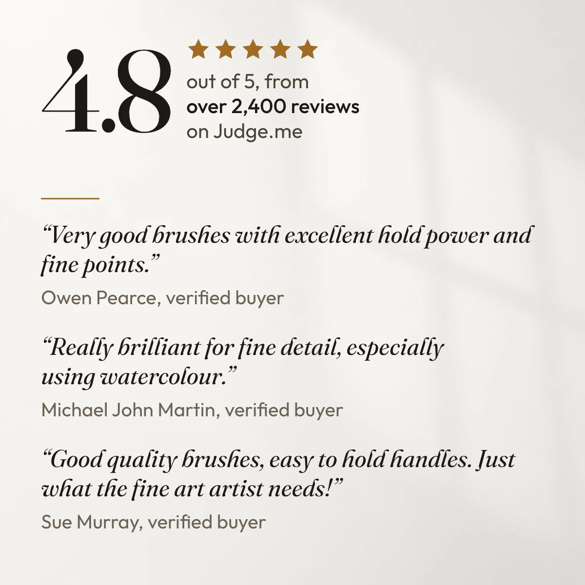 4.8 out of 5 from over 2,400 reviews on Judge.me. “Very good brushes with excellent hold power and fine points.” Owen Pearce, verified buyer. “Really brilliant for fine detail, especially using watercolour.” Michael John Martin, verified buyer. “Good quality brushes, easy to hold handles. Just what the fine art artist needs!” Sue Murray, verified buyer.