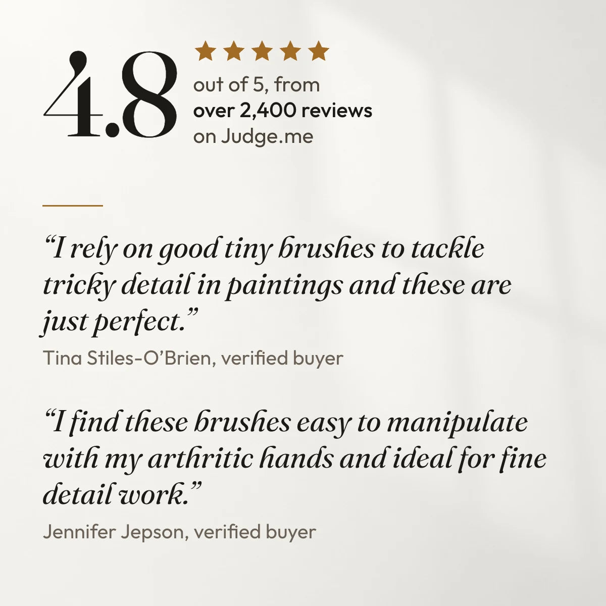 4.8 out of 5 from over 2,400 reviews on Judge.me. “I rely on good tiny brushes to tackle tricky detail in paintings and these are just perfect.” Tina Stiles-O’Brien, verified buyer. “I find these brushes easy to manipulate with my arthritic hands and ideal for fine detail work.” Jennifer Jepson, verified buyer.