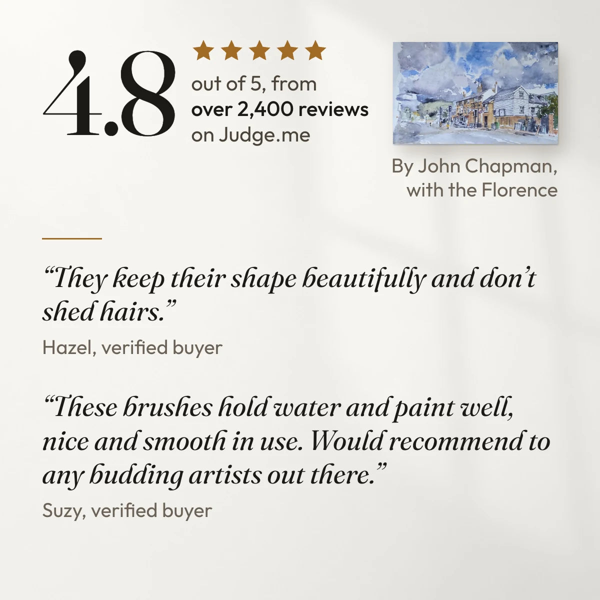 4.8 out of 5 from over 2,400 reviews on Judge.me. “They keep their shape beautifully and don’t shed hairs.” Hazel, verified buyer. “These brushes hold water and paint well, nice and smooth in use. Would recommend to any budding artists out there.” Suzy, verified buyer. With a painting by John Chapman, a customer, made with the Florence.