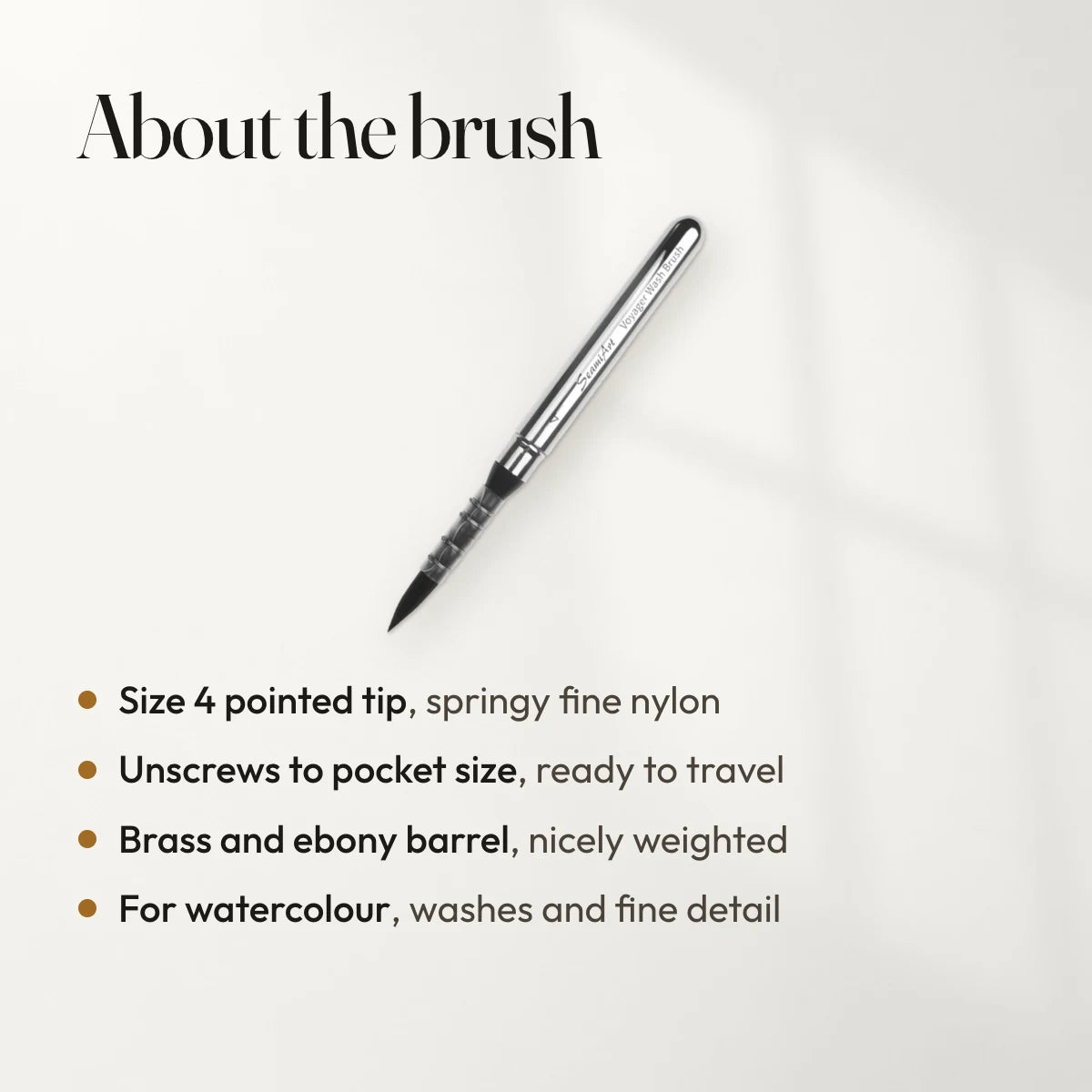 About the brush: Size 4 pointed tip, springy fine nylon; Unscrews to pocket size, ready to travel; Brass and ebony barrel, nicely weighted; For watercolour, washes and fine detail.