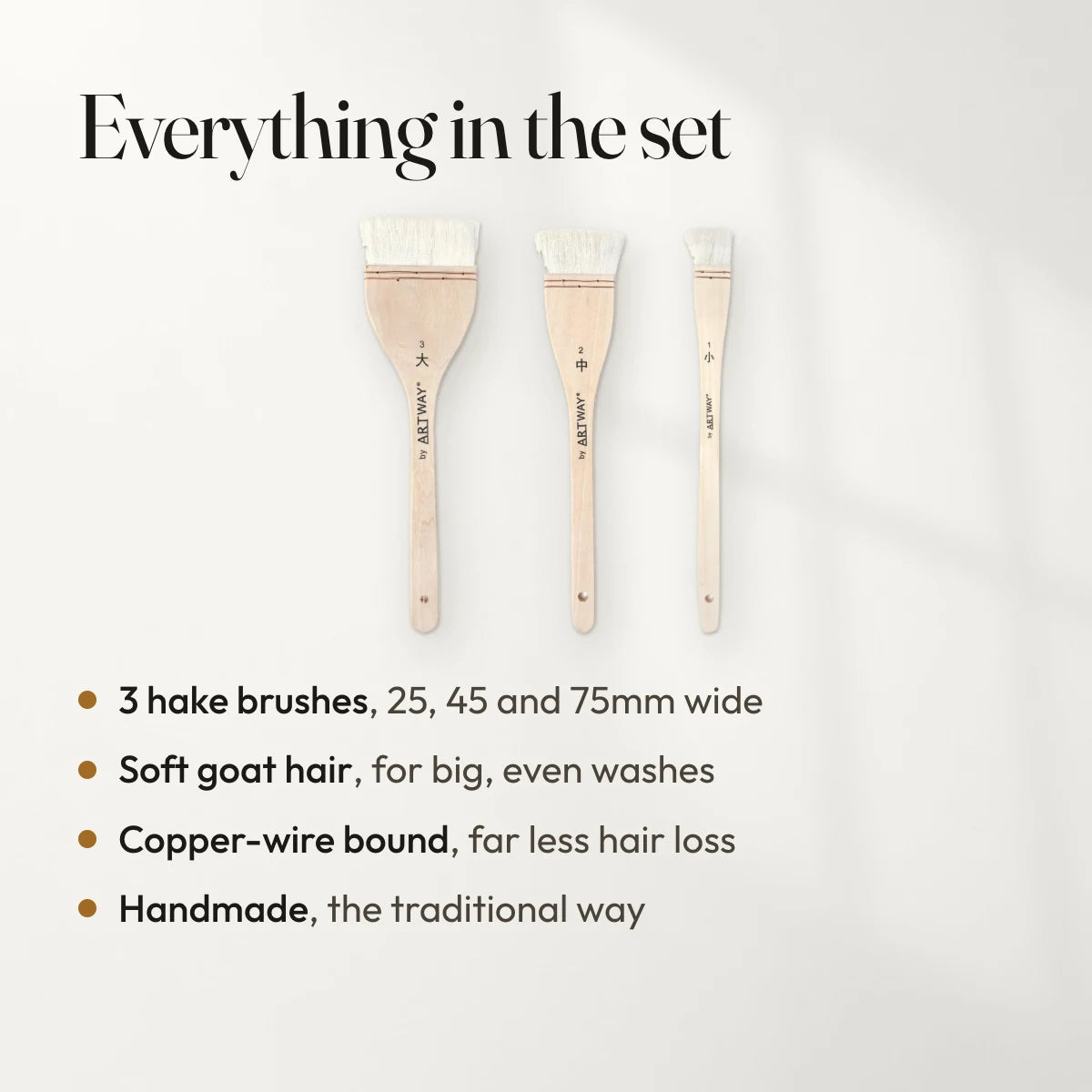 Everything in the set: 3 hake brushes, 25, 45 and 75mm wide; Soft goat hair, for big, even washes; Copper-wire bound, far less hair loss; Handmade, the traditional way.