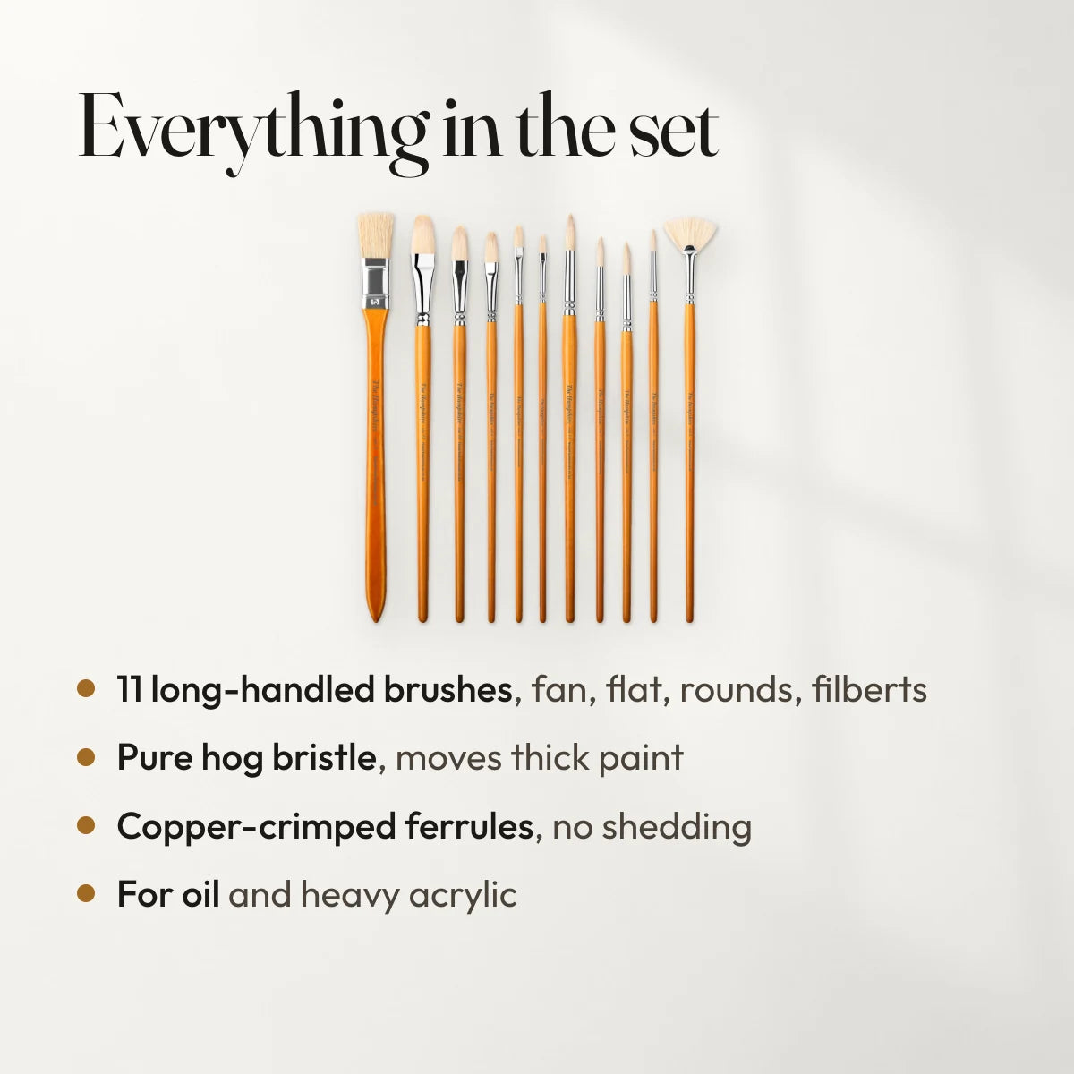 Everything in the set: 11 long-handled brushes, fan, flat, rounds, filberts; Pure hog bristle, moves thick paint; Copper-crimped ferrules, no shedding; For oil and heavy acrylic.