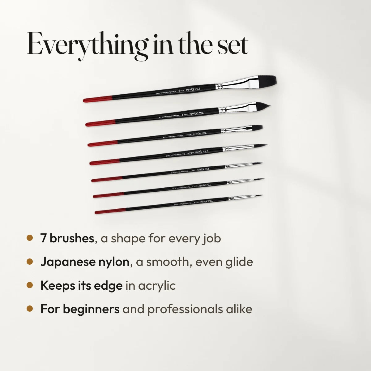 Everything in the set: 7 brushes, a shape for every job; Japanese nylon, a smooth, even glide; Keeps its edge in acrylic; For beginners and professionals alike.