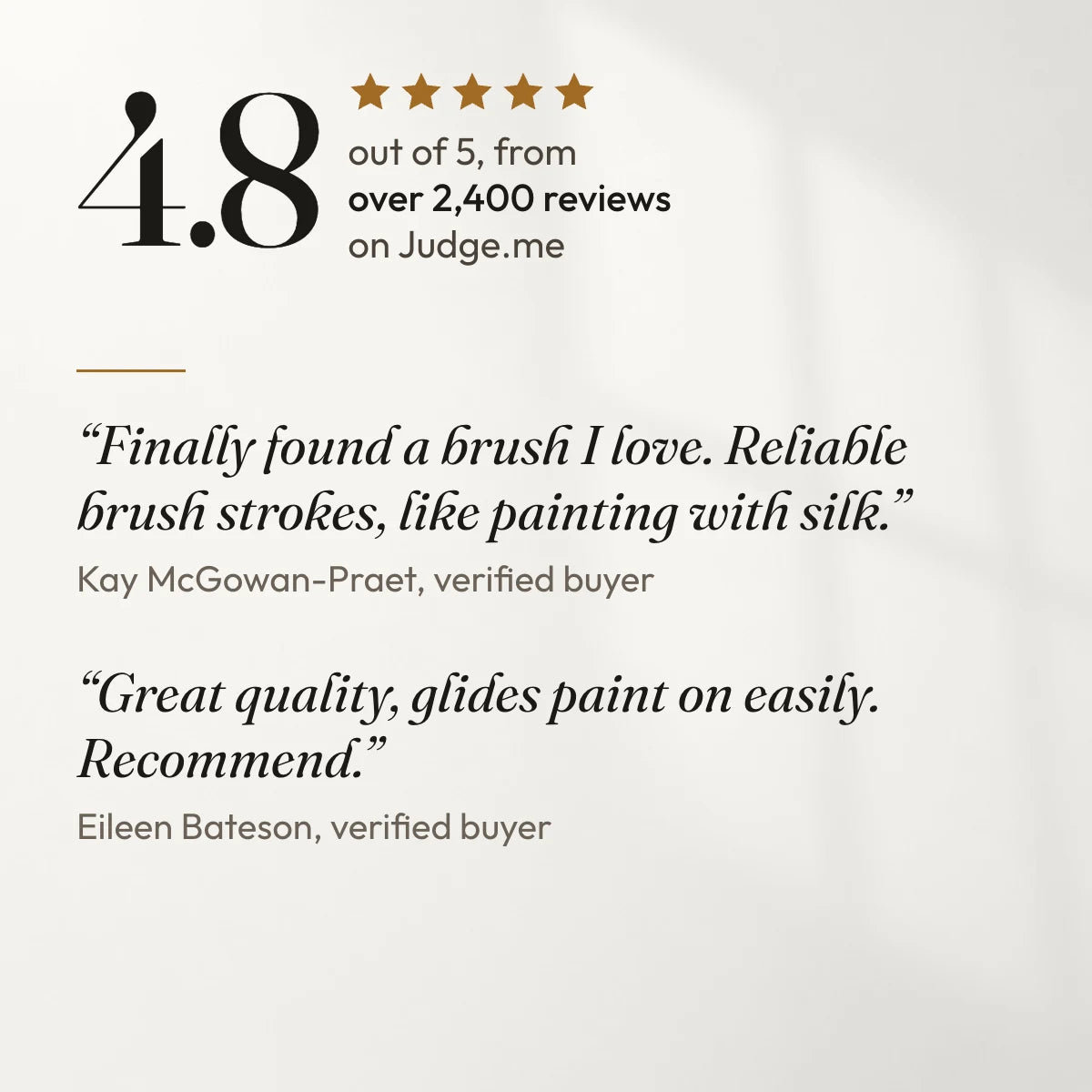 4.8 out of 5 from over 2,400 reviews on Judge.me. “Finally found a brush I love. Reliable brush strokes, like painting with silk.” Kay McGowan-Praet, verified buyer. “Great quality, glides paint on easily. Recommend.” Eileen Bateson, verified buyer.