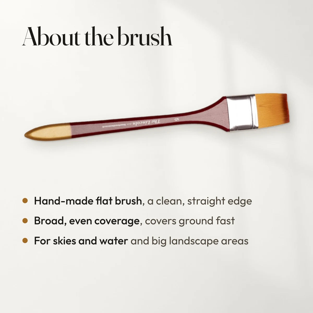 About the brush: Hand-made flat brush, a clean, straight edge; Broad, even coverage, covers ground fast; For skies and water and big landscape areas.