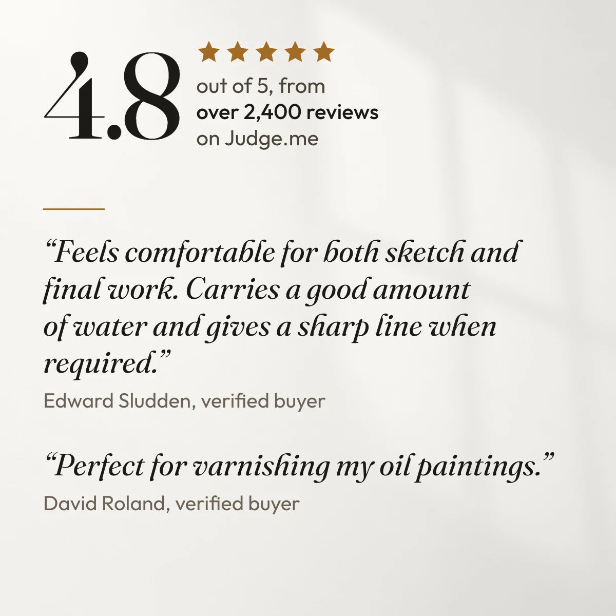 4.8 out of 5 from over 2,400 reviews on Judge.me. “Feels comfortable for both sketch and final work. Carries a good amount of water and gives a sharp line when required.” Edward Sludden, verified buyer. “Perfect for varnishing my oil paintings.” David Roland, verified buyer.