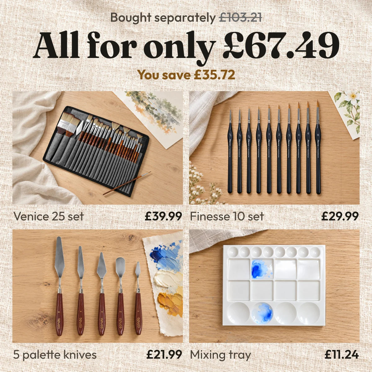 Bought separately £103.21. All for only £67.49. You save £35.72. Venice 25 set £39.99, Finesse 10 set £29.99, 5 palette knives £21.99, mixing tray £11.24.
