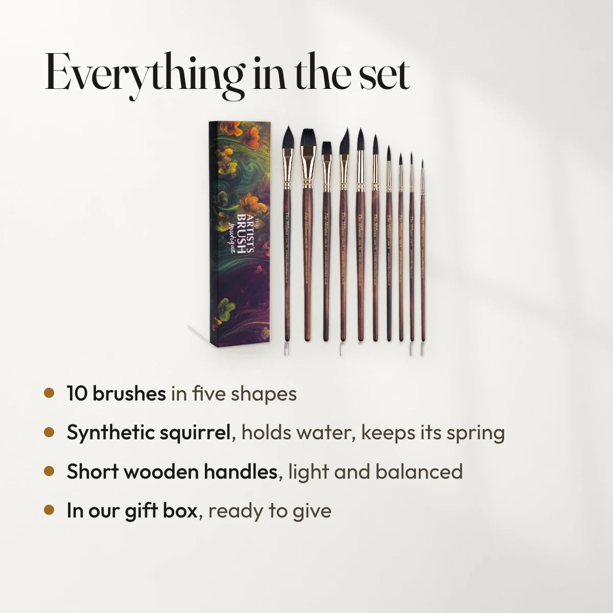 Everything in the set: 10 brushes in five shapes; Synthetic squirrel, holds water, keeps its spring; Short wooden handles, light and balanced; In our gift box, ready to give.