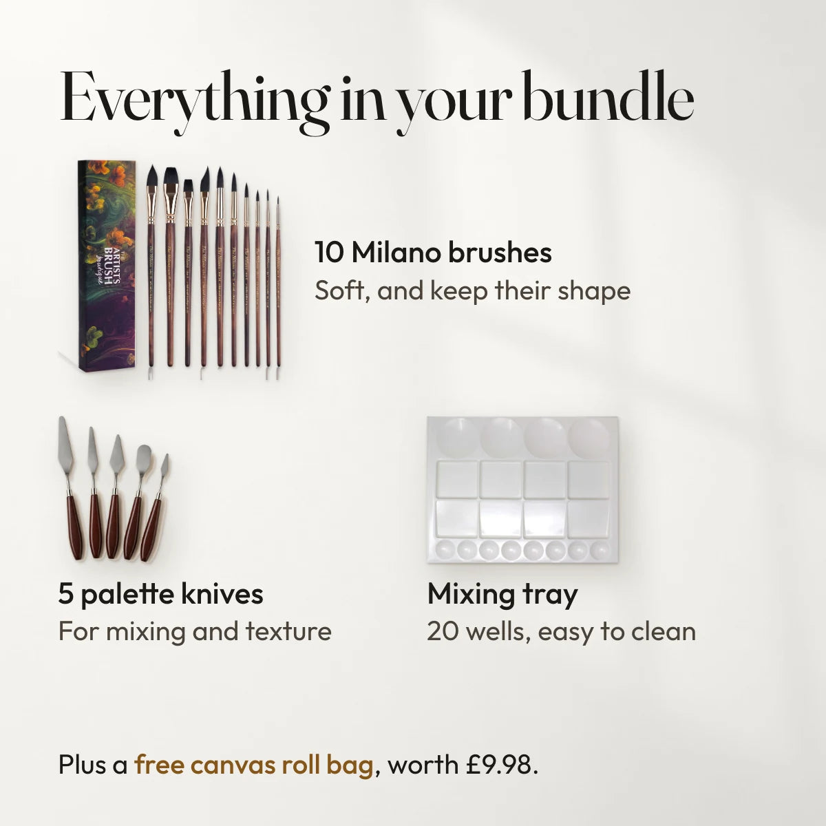 Everything in your bundle: 10 Milano brushes, soft, and keep their shape; 5 palette knives, for mixing and texture; Mixing tray, 20 wells, easy to clean. Plus a free canvas roll bag, worth £9.98.