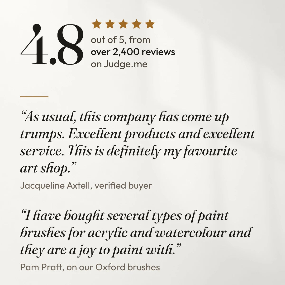 4.8 out of 5 from over 2,400 reviews on Judge.me. “As usual, this company has come up trumps. Excellent products and excellent service. This is definitely my favourite art shop.” Jacqueline Axtell, verified buyer. “I have bought several types of paint brushes for acrylic and watercolour and they are a joy to paint with.” Pam Pratt, on our Oxford brushes.