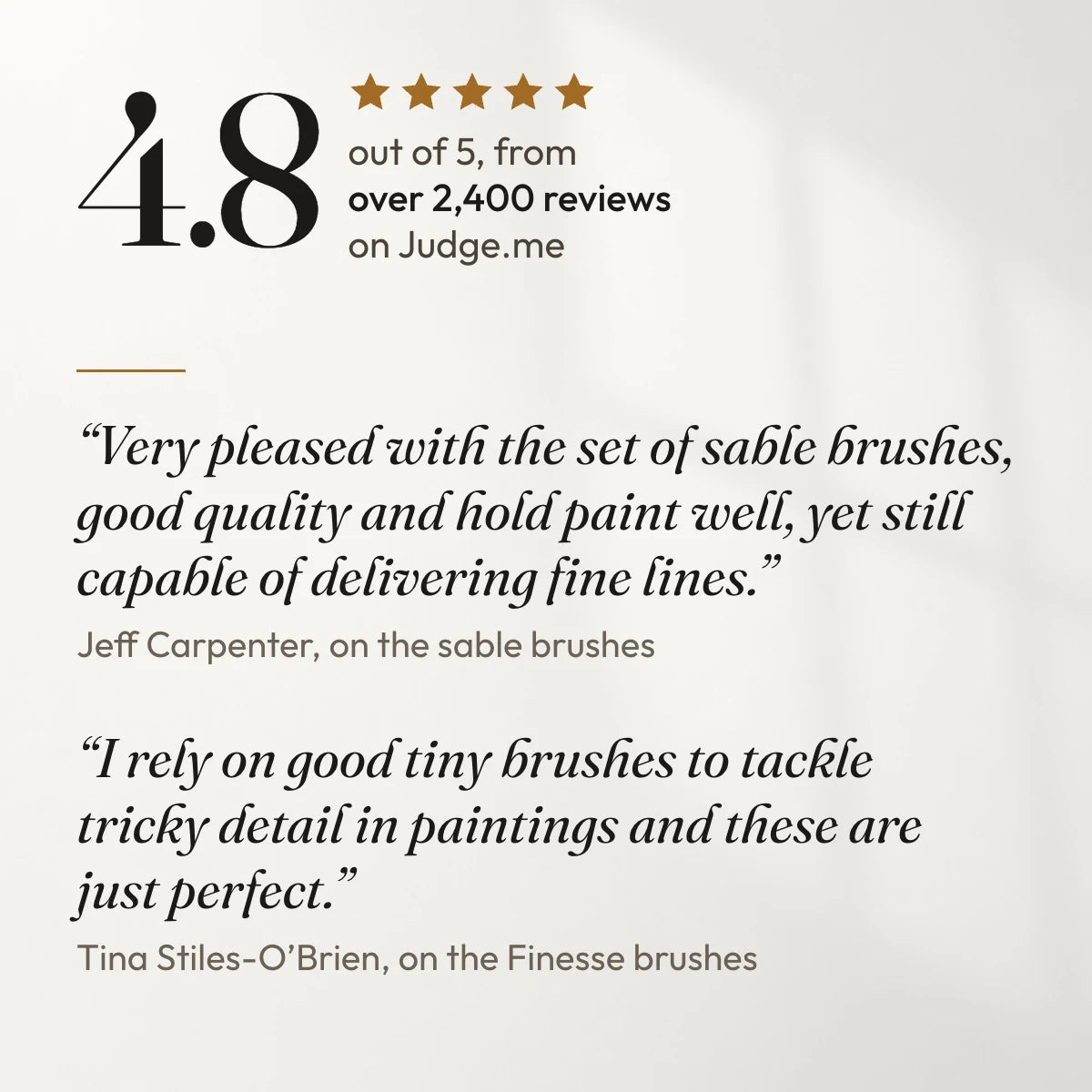 4.8 out of 5 from over 2,400 reviews on Judge.me. “Very pleased with the set of sable brushes, good quality and hold paint well, yet still capable of delivering fine lines.” Jeff Carpenter, on the sable brushes. “I rely on good tiny brushes to tackle tricky detail in paintings and these are just perfect.” Tina Stiles-O’Brien, on the Finesse brushes.