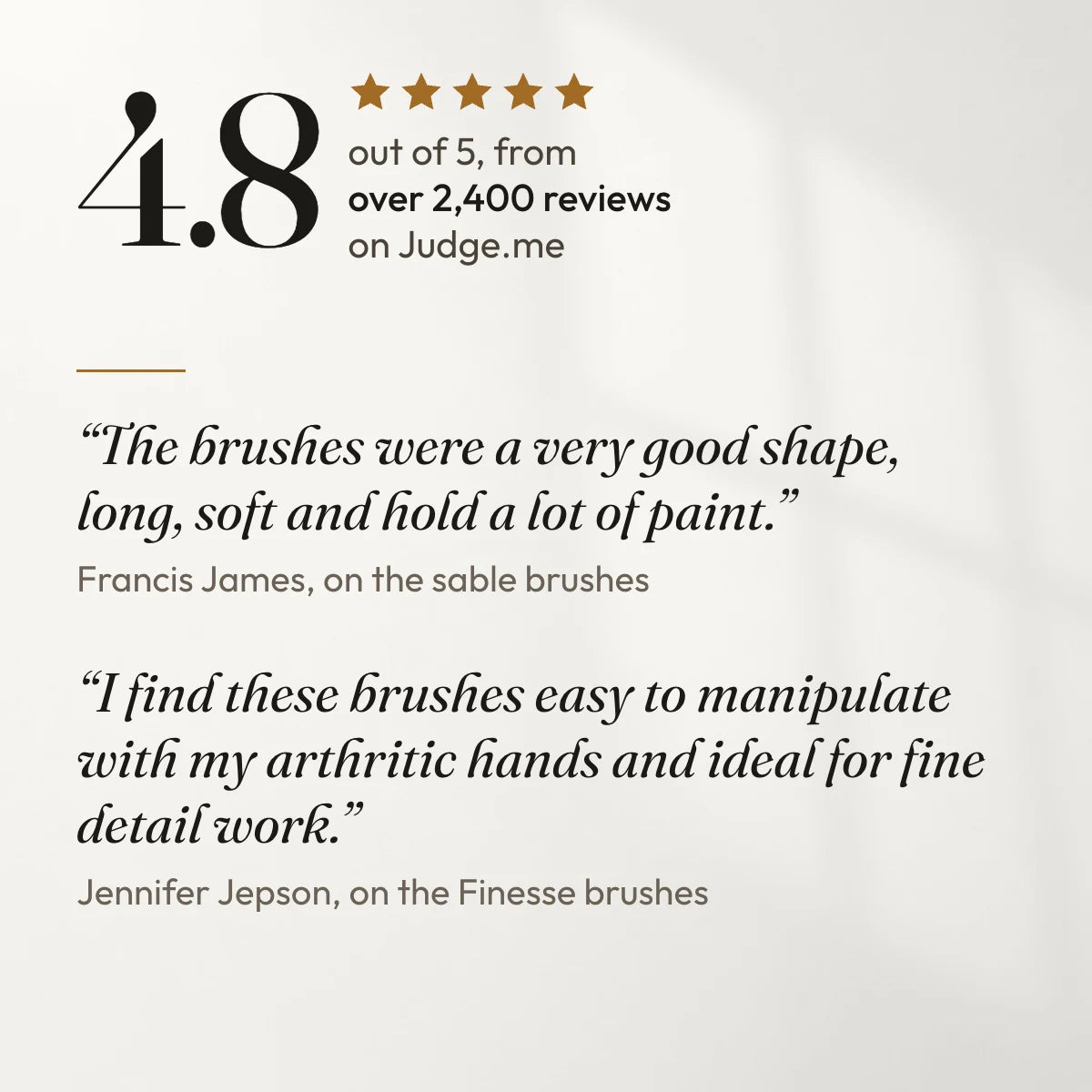 4.8 out of 5 from over 2,400 reviews on Judge.me. “The brushes were a very good shape, long, soft and hold a lot of paint.” Francis James, on the sable brushes. “I find these brushes easy to manipulate with my arthritic hands and ideal for fine detail work.” Jennifer Jepson, on the Finesse brushes.