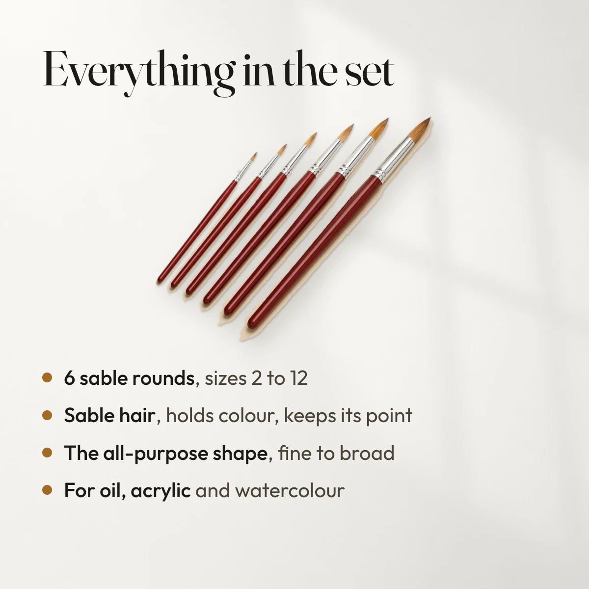 Everything in the set: 6 sable rounds, sizes 2 to 12; Sable hair, holds colour, keeps its point; The all-purpose shape, fine to broad; For oil, acrylic and watercolour.