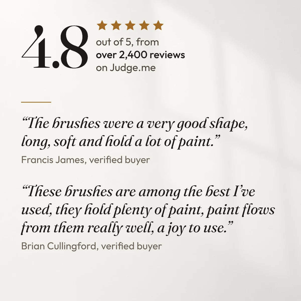 4.8 out of 5 from over 2,400 reviews on Judge.me. “The brushes were a very good shape, long, soft and hold a lot of paint.” Francis James, verified buyer. “These brushes are among the best I’ve used, they hold plenty of paint, paint flows from them really well, a joy to use.” Brian Cullingford, verified buyer.