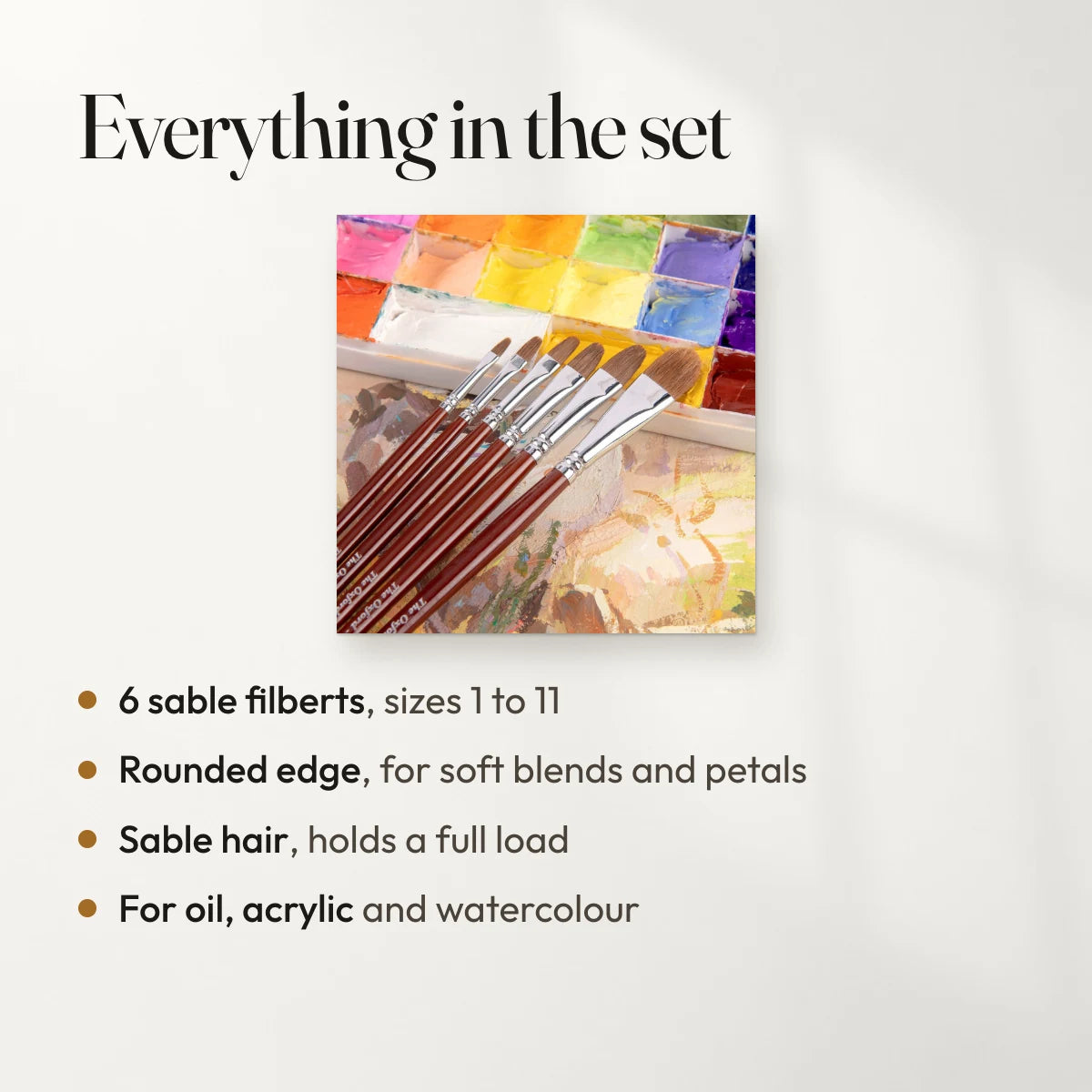 Everything in the set: 6 sable filberts, sizes 1 to 11; Rounded edge, for soft blends and petals; Sable hair, holds a full load; For oil, acrylic and watercolour.