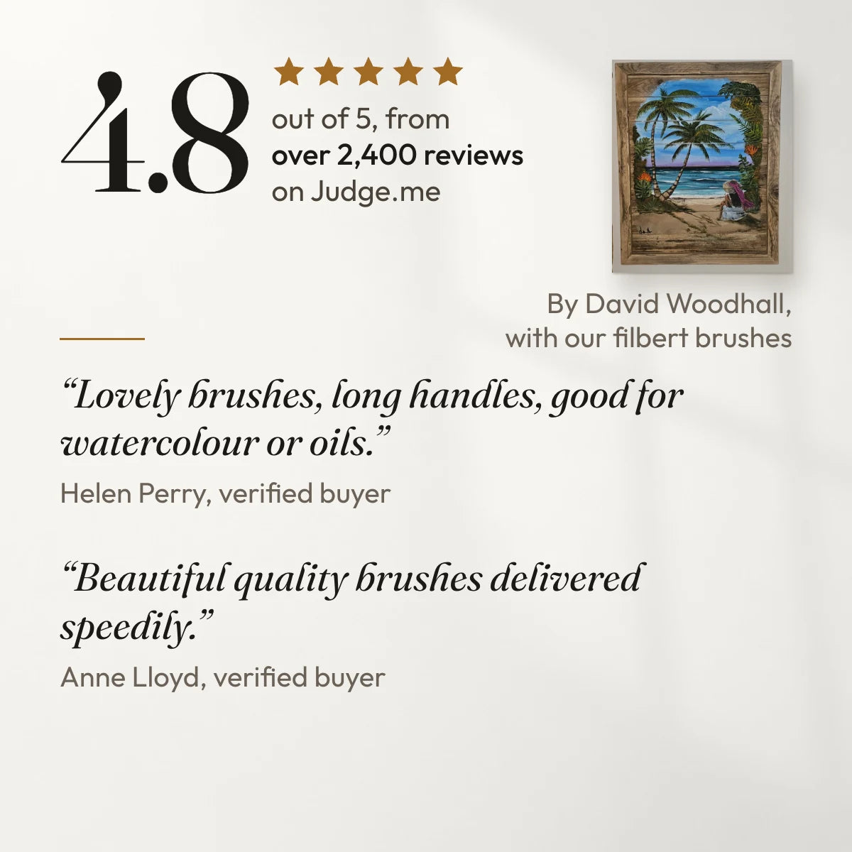4.8 out of 5 from over 2,400 reviews on Judge.me. “Lovely brushes, long handles, good for watercolour or oils.” Helen Perry, verified buyer. “Beautiful quality brushes delivered speedily.” Anne Lloyd, verified buyer. With a painting by David Woodhall, a customer, made with our filbert brushes.