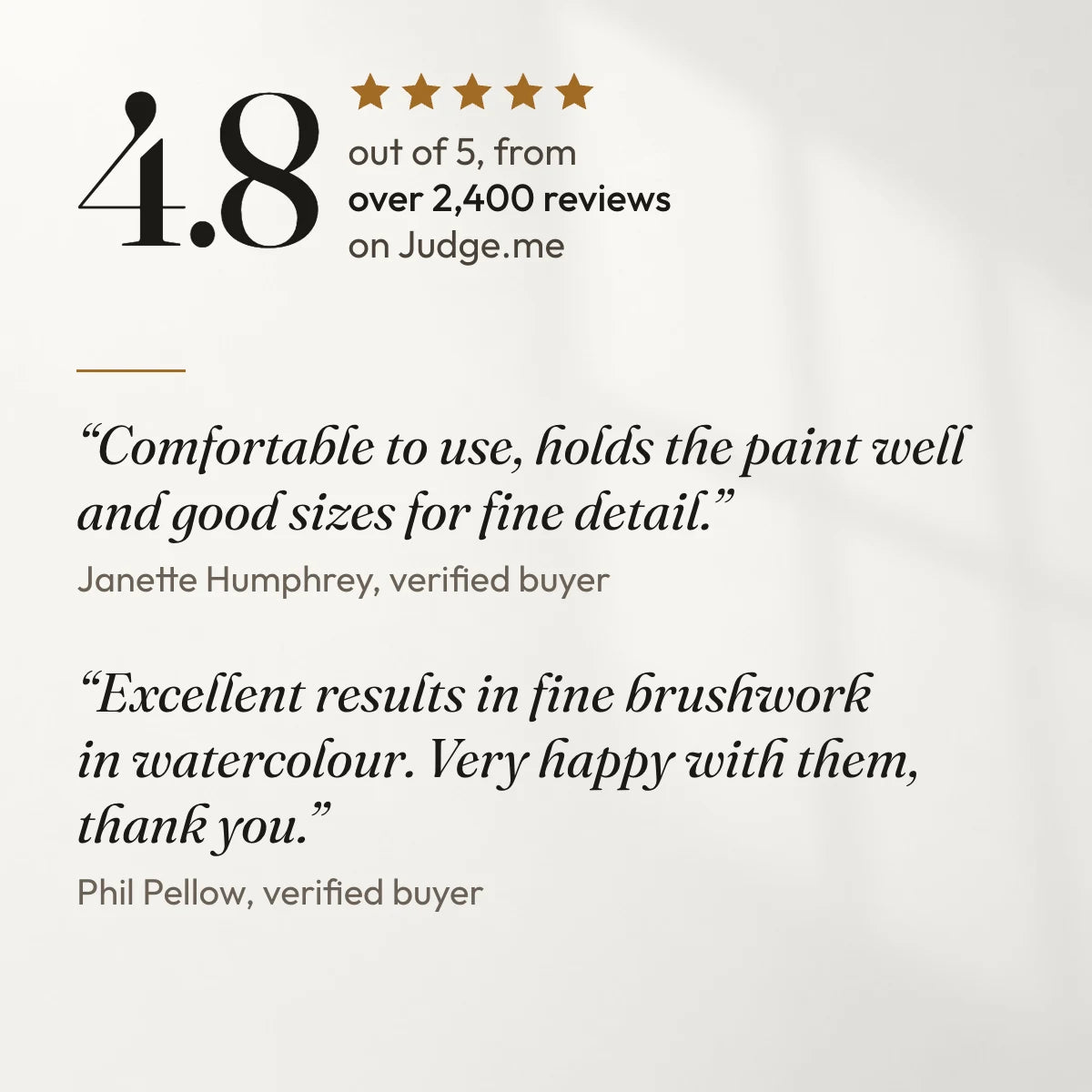4.8 out of 5 from over 2,400 reviews on Judge.me. “Comfortable to use, holds the paint well and good sizes for fine detail.” Janette Humphrey, verified buyer. “Excellent results in fine brushwork in watercolour. Very happy with them, thank you.” Phil Pellow, verified buyer.