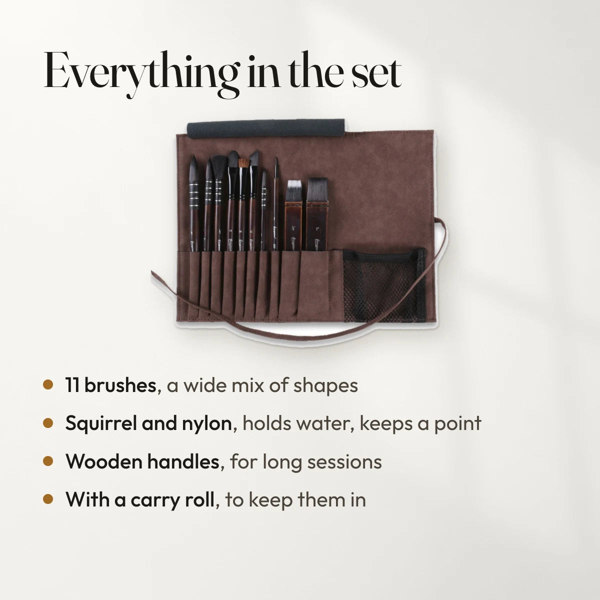 Everything in the set: 11 brushes, a wide mix of shapes; Squirrel and nylon, holds water, keeps a point; Wooden handles, for long sessions; With a carry roll, to keep them in.