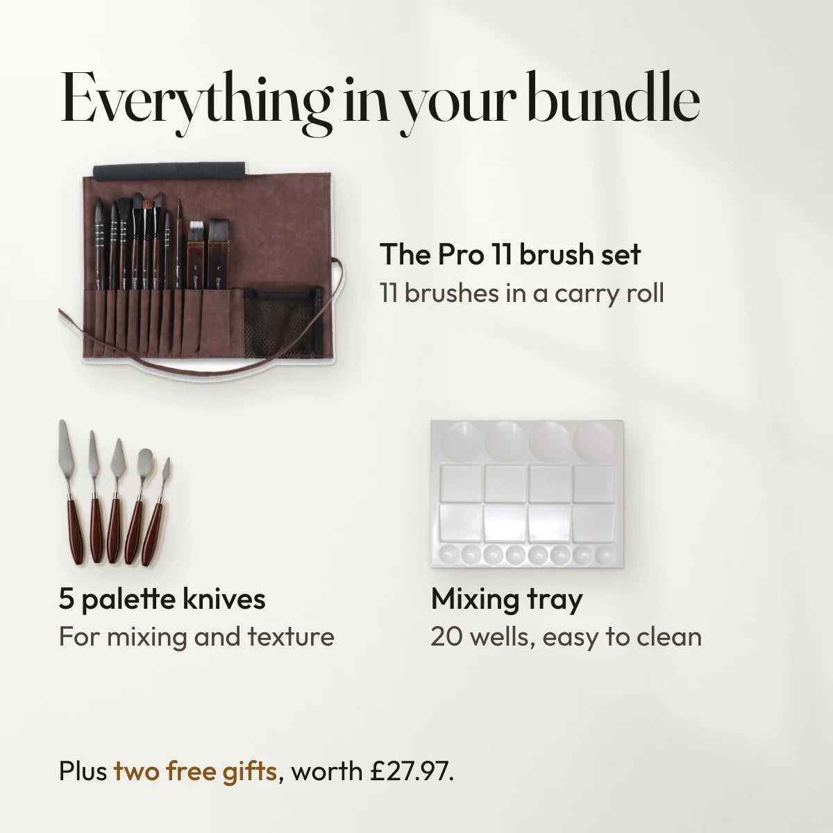 Everything in your bundle: The Pro 11 brush set, 11 brushes in a carry roll; 5 palette knives, for mixing and texture; Mixing tray, 20 wells, easy to clean. Plus two free gifts, worth £27.97.