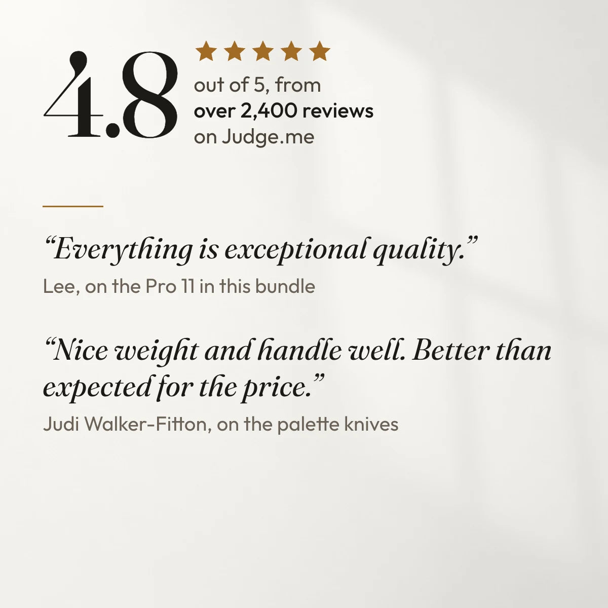 4.8 out of 5 from over 2,400 reviews on Judge.me. “Everything is exceptional quality.” Lee, on the Pro 11 in this bundle. “Nice weight and handle well. Better than expected for the price.” Judi Walker-Fitton, on the palette knives.