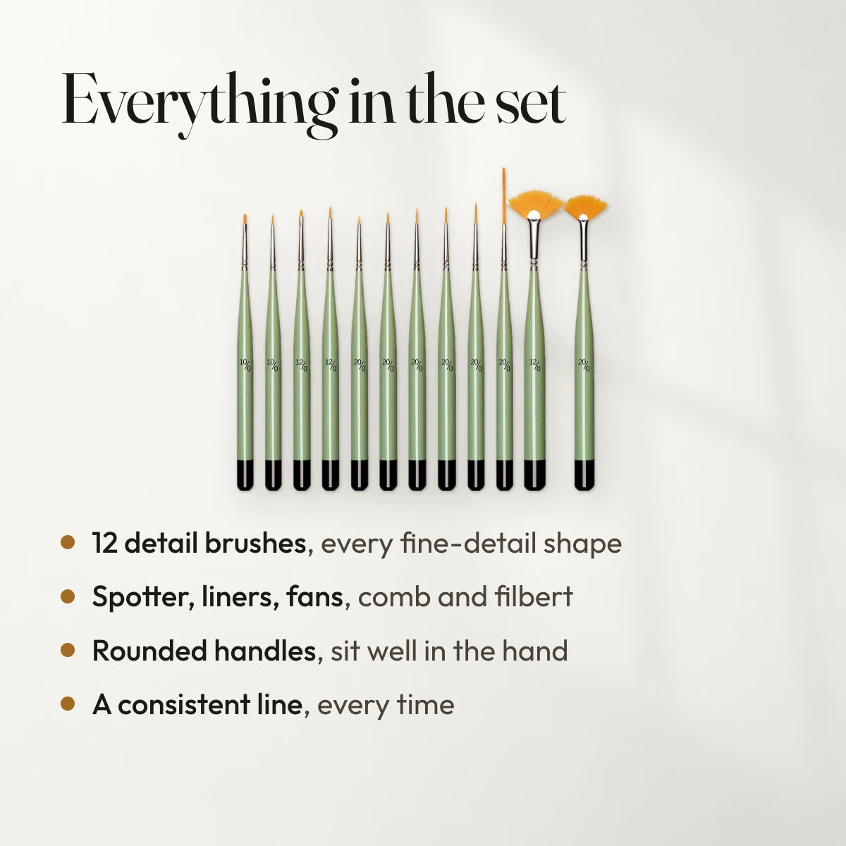Everything in the set: 12 detail brushes, every fine-detail shape; Spotter, liners, fans, comb and filbert; Rounded handles, sit well in the hand; A consistent line, every time.