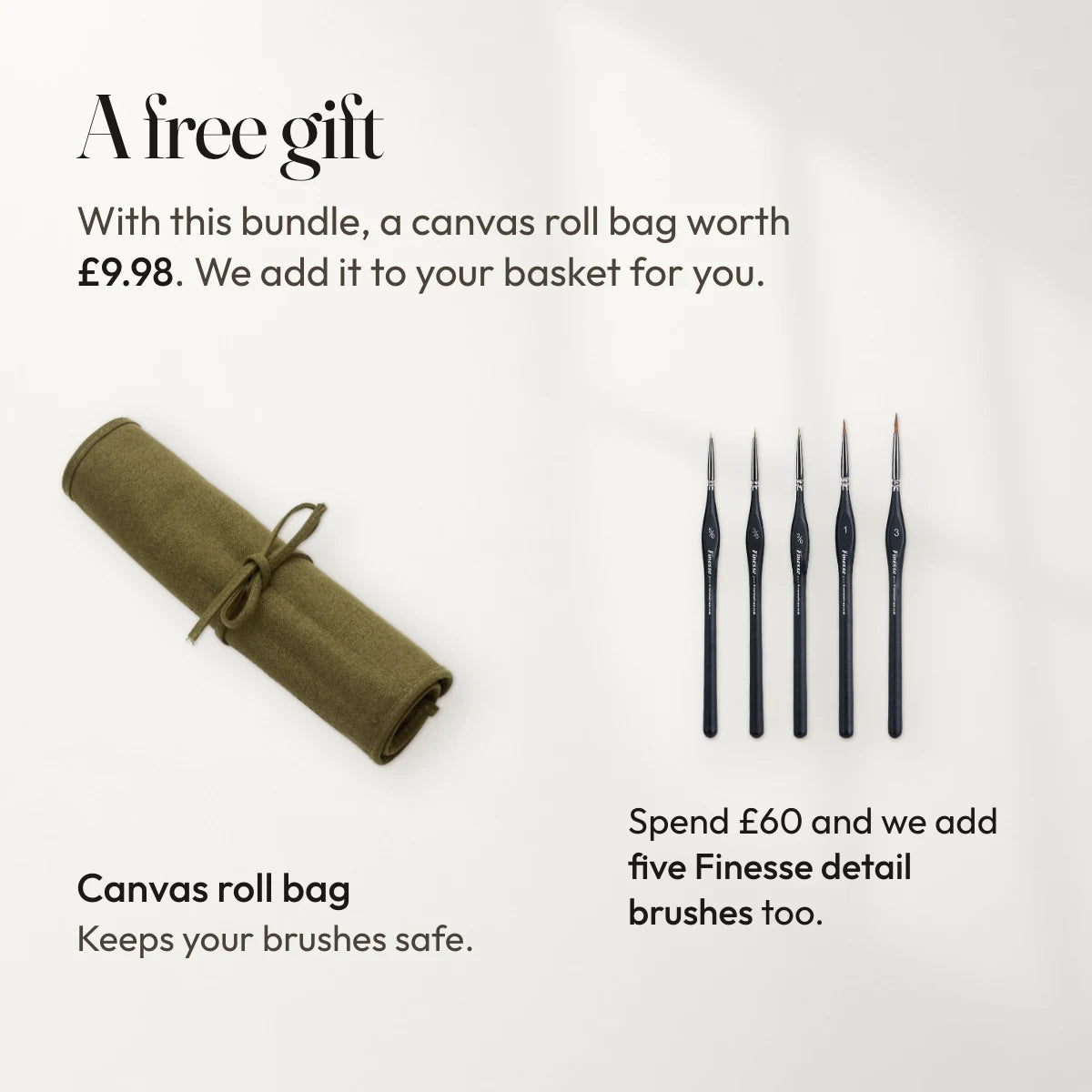 A free gift with this bundle: a canvas roll bag worth £9.98, added to your basket for you. Spend £60 and we add five Finesse detail brushes too.