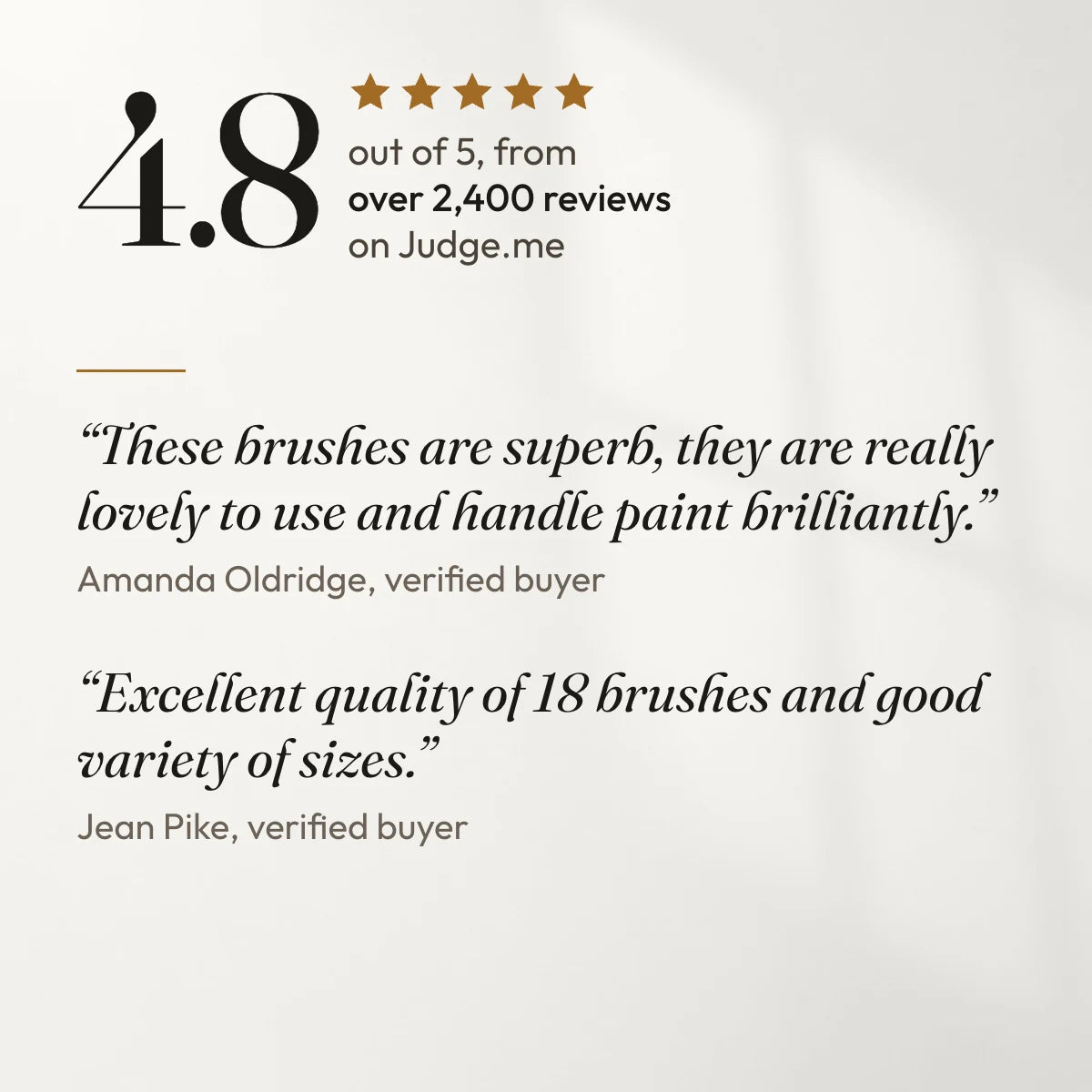 4.8 out of 5 from over 2,400 reviews on Judge.me. “These brushes are superb, they are really lovely to use and handle paint brilliantly.” Amanda Oldridge, verified buyer. “Excellent quality of 18 brushes and good variety of sizes.” Jean Pike, verified buyer.