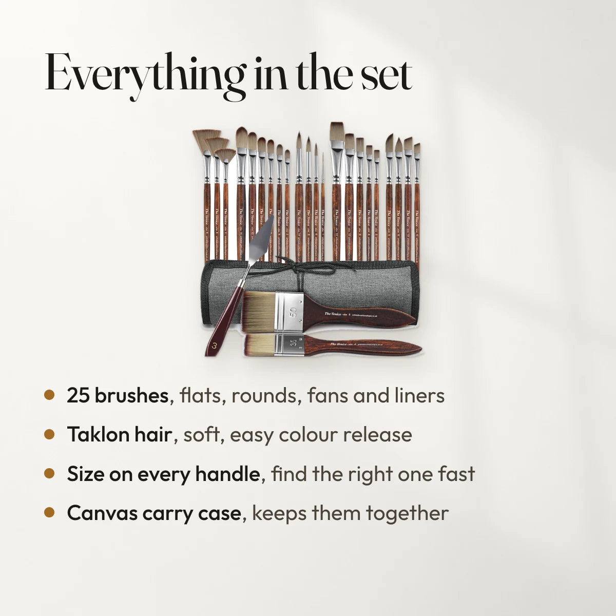 Everything in the set: 25 brushes, flats, rounds, fans and liners; Taklon hair, soft, easy colour release; Size on every handle, find the right one fast; Canvas carry case, keeps them together.