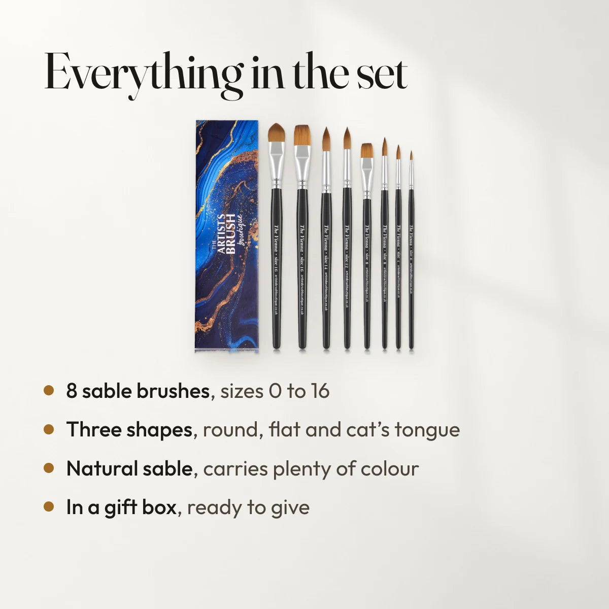 Everything in the set: 8 sable brushes, sizes 0 to 16; Three shapes, round, flat and cat’s tongue; Natural sable, carries plenty of colour; In a gift box, ready to give.