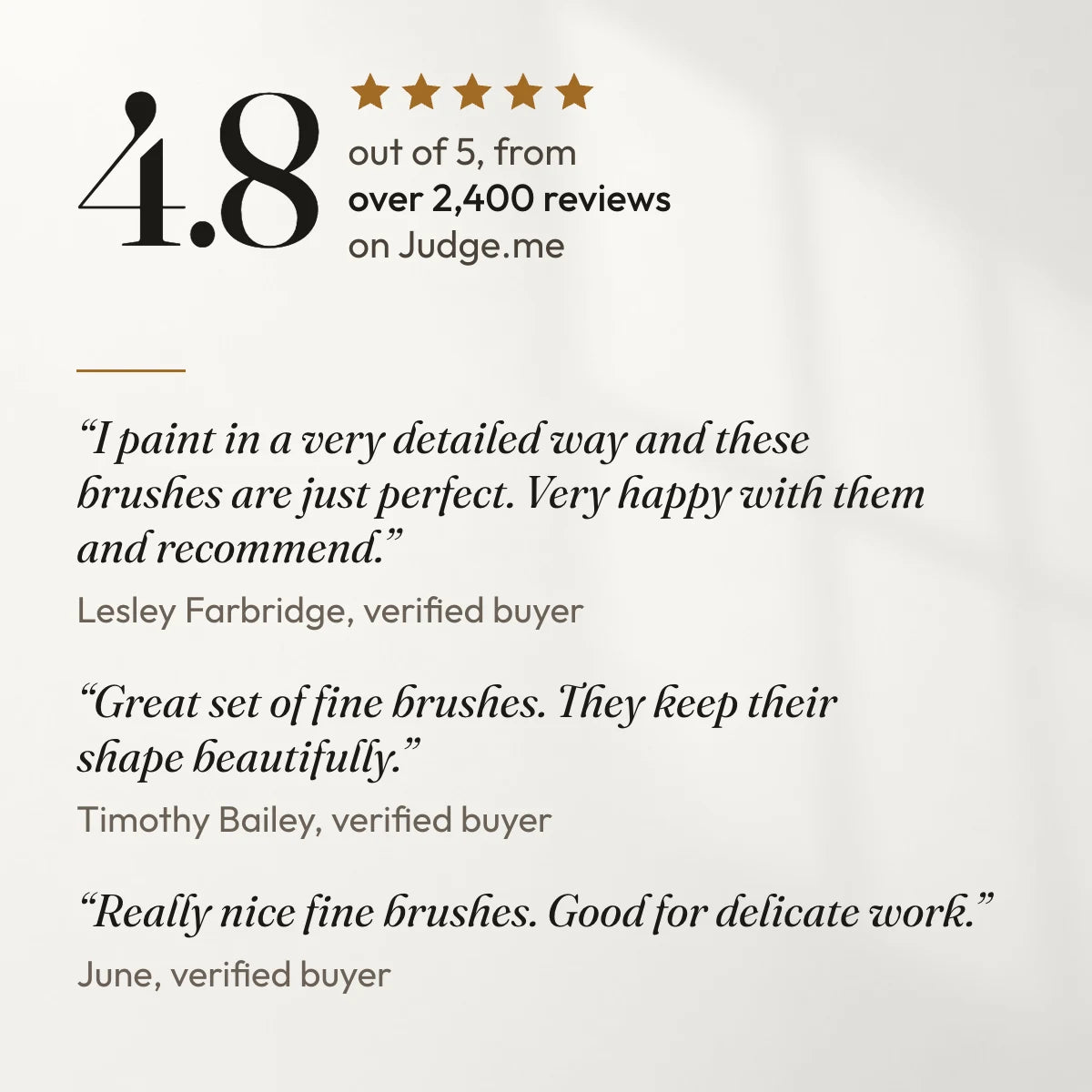 4.8 out of 5 from over 2,400 reviews on Judge.me. “I paint in a very detailed way and these brushes are just perfect. Very happy with them and recommend.” Lesley Farbridge, verified buyer. “Great set of fine brushes. They keep their shape beautifully.” Timothy Bailey, verified buyer. “Really nice fine brushes. Good for delicate work.” June, verified buyer.